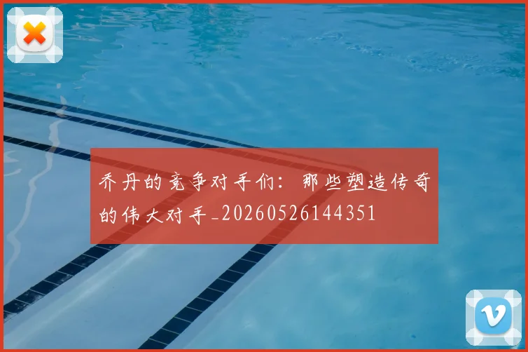 乔丹的竞争对手们：那些塑造传奇的伟大对手_20260526144351