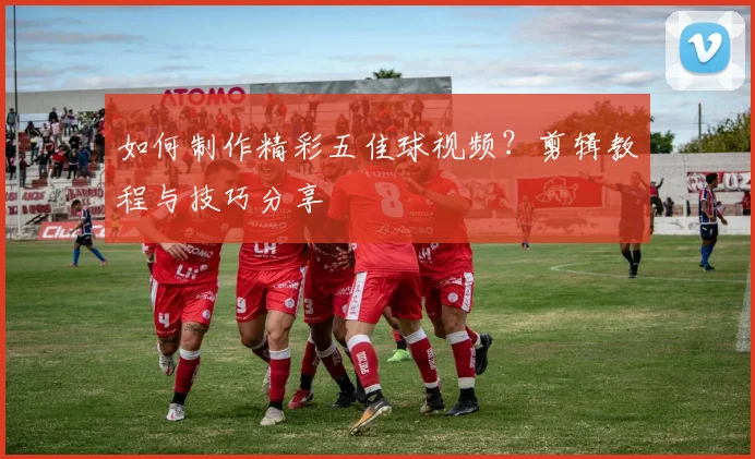 如何制作精彩五佳球视频?剪辑教程与技巧分享