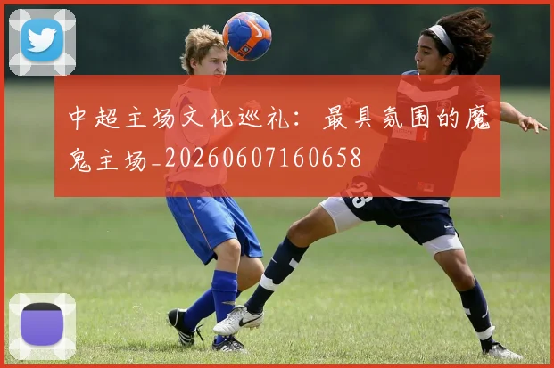 中超主场文化巡礼:最具氛围的魔鬼主场_20260607160658