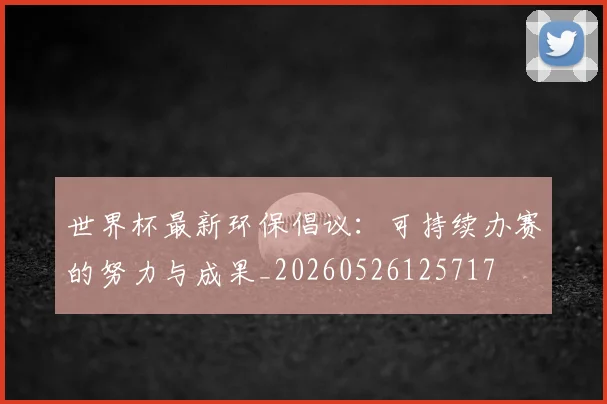 世界杯最新环保倡议:可持续办赛的努力与成果_20260526125717