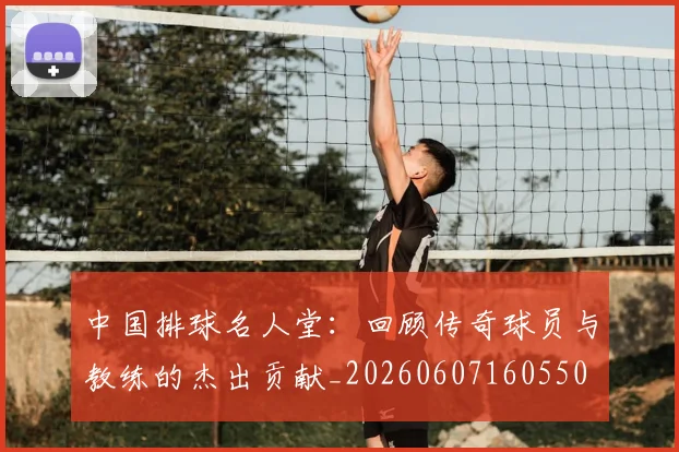 中国排球名人堂：回顾传奇球员与教练的杰出贡献_20260607160550