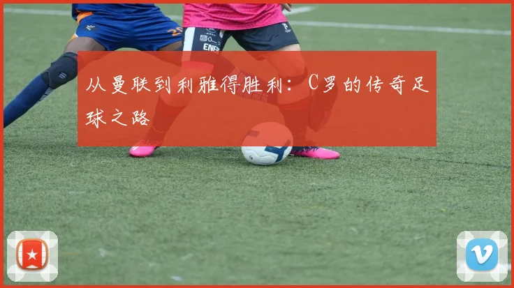 从曼联到利雅得胜利:C罗的传奇足球之路