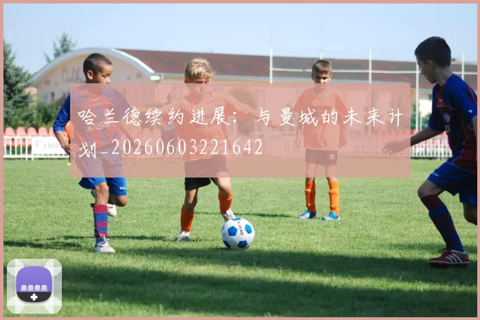 哈兰德续约进展:与曼城的未来计划_20260603221642