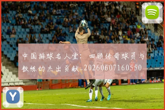 中国排球名人堂:回顾传奇球员与教练的杰出贡献_20260607160550