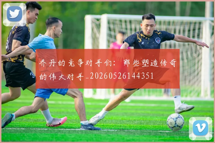乔丹的竞争对手们：那些塑造传奇的伟大对手_20260526144351