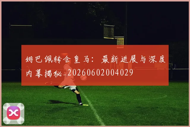 姆巴佩转会皇马：最新进展与深度内幕揭秘_20260602004029