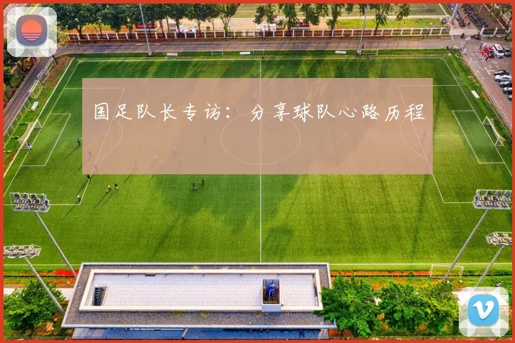 国足队长专访:分享球队心路历程
