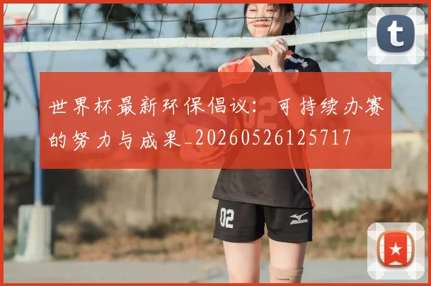 世界杯最新环保倡议:可持续办赛的努力与成果_20260526125717